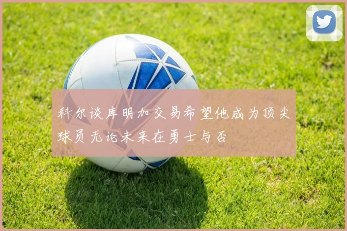 科尔谈库明加交易希望他成为顶尖球员无论未来在勇士与否
