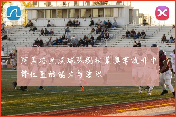 阿莱格里谈球队现状莱奥需提升中锋位置的能力与意识