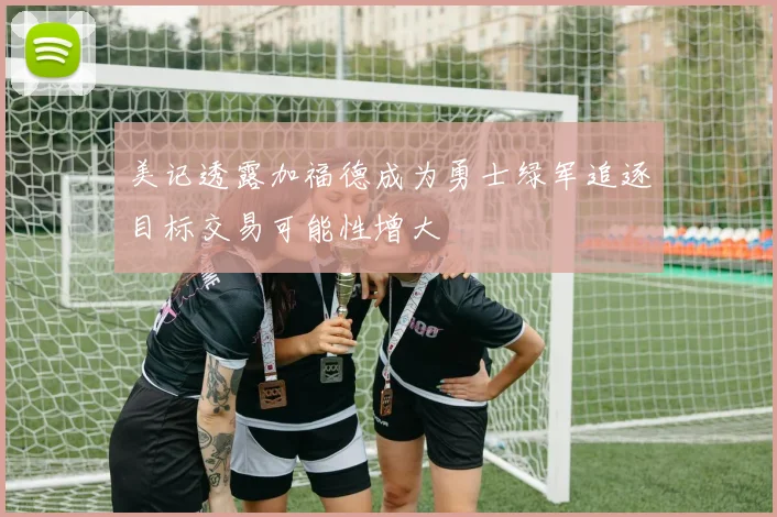 美记透露加福德成为勇士绿军追逐目标交易可能性增大