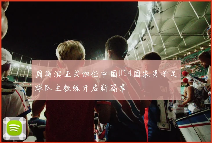 周海滨正式担任中国U14国家男子足球队主教练开启新篇章