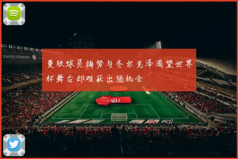 曼联球员梅努与齐尔克泽渴望世界杯舞台却难获出场机会