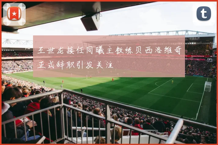 王世龙接任同曦主教练贝西洛维奇正式辞职引发关注