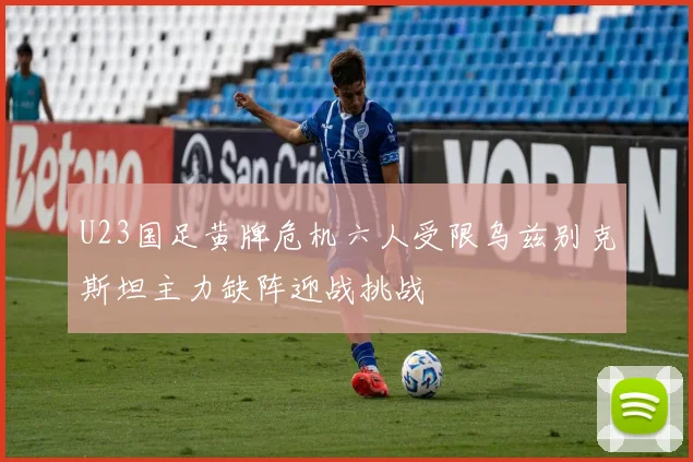 U23国足黄牌危机六人受限乌兹别克斯坦主力缺阵迎战挑战