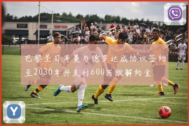 巴黎圣日耳曼与德罗达成协议签约至2030年并支付600万欧解约金