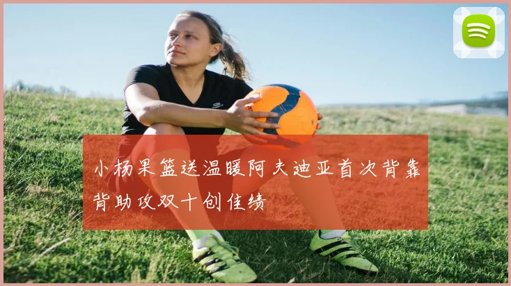 小杨果篮送温暖阿夫迪亚首次背靠背助攻双十创佳绩