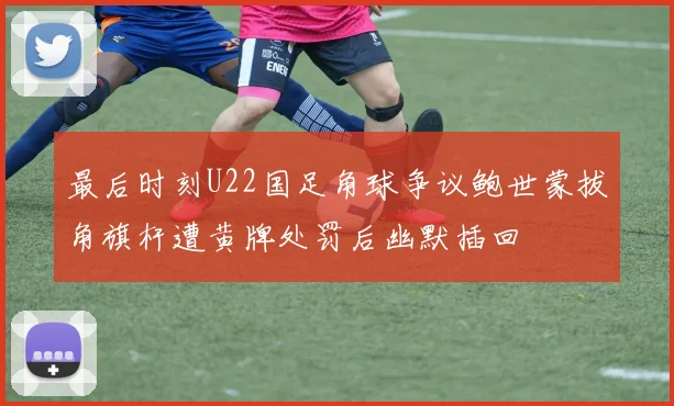 最后时刻U22国足角球争议鲍世蒙拔角旗杆遭黄牌处罚后幽默插回