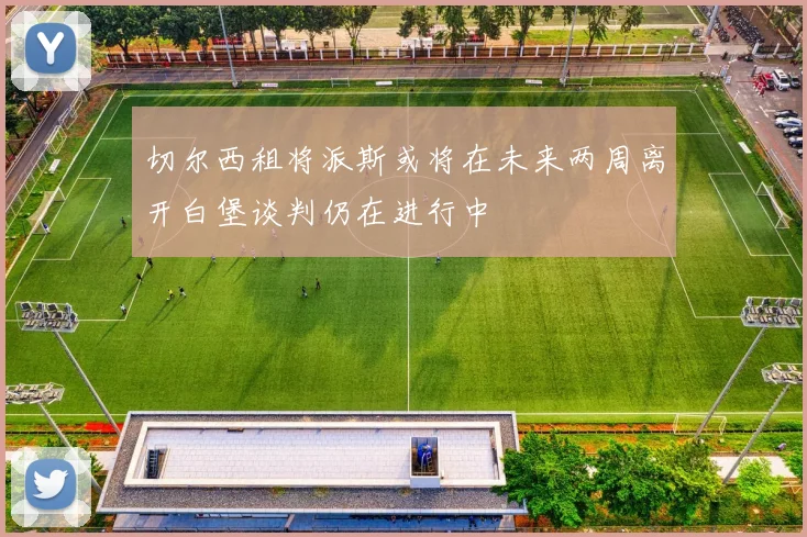 切尔西租将派斯或将在未来两周离开白堡谈判仍在进行中
