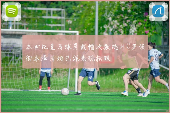 本世纪皇马球员戴帽次数统计C罗领衔本泽马姆巴佩表现抢眼