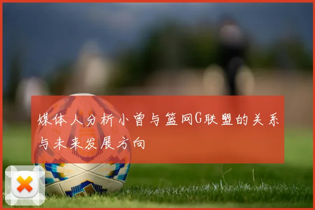 媒体人分析小曾与篮网G联盟的关系与未来发展方向