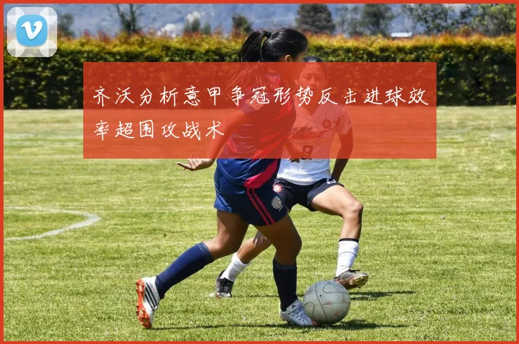 齐沃分析意甲争冠形势反击进球效率超围攻战术