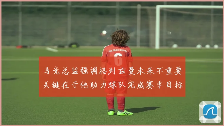 马竞总监强调格列兹曼未来不重要关键在于他助力球队完成赛季目标