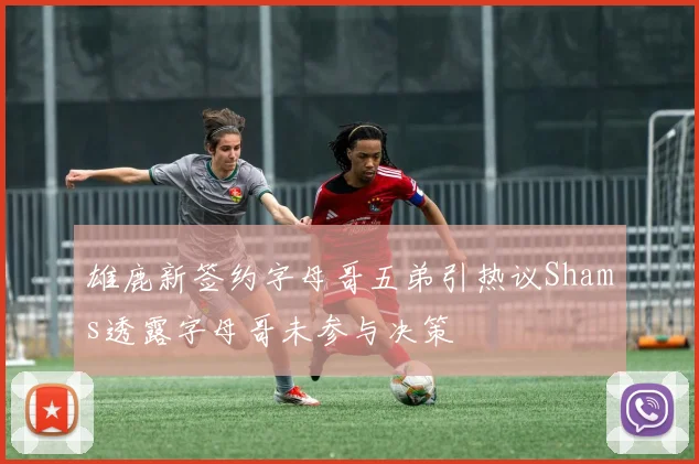 雄鹿新签约字母哥五弟引热议Shams透露字母哥未参与决策